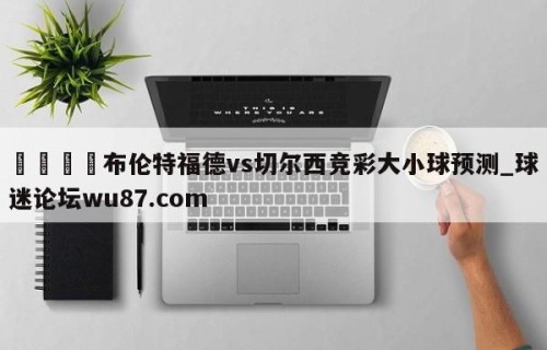 🍢布伦特福德vs切尔西竞彩大小球预测_球迷论坛wu87.com