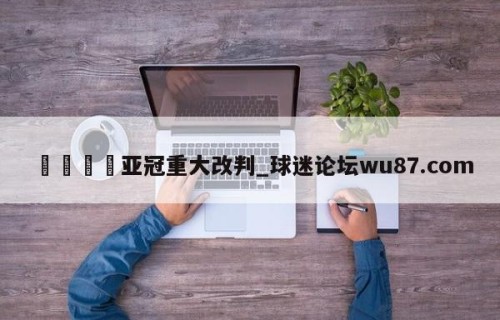 🍢亚冠重大改判_球迷论坛wu87.com