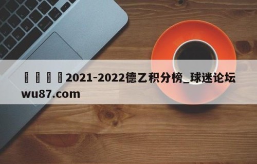 🍢2021-2022德乙积分榜_球迷论坛wu87.com