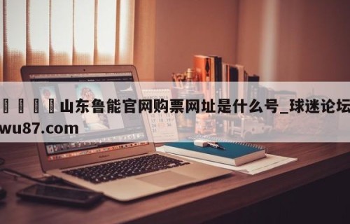 🍢山东鲁能官网购票网址是什么号_球迷论坛wu87.com
