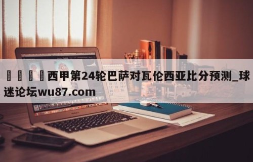 🍢西甲第24轮巴萨对瓦伦西亚比分预测_球迷论坛wu87.com