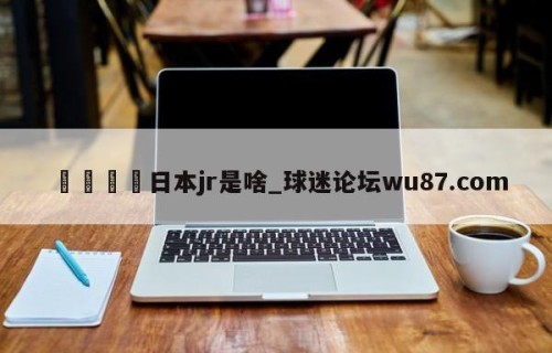 🍢日本jr是啥_球迷论坛wu87.com