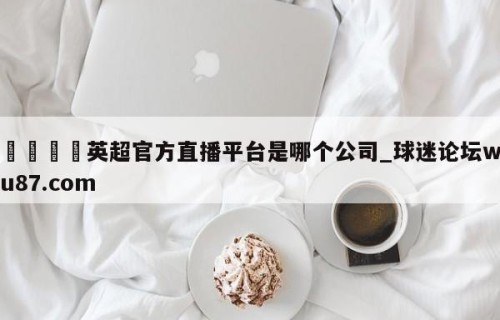 🍢英超官方直播平台是哪个公司_球迷论坛wu87.com
