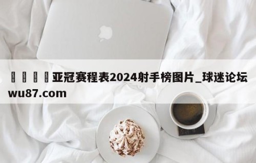 🍢亚冠赛程表2024射手榜图片_球迷论坛wu87.com