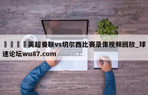🍢英超曼联vs切尔西比赛录像视频回放_球迷论坛wu87.com