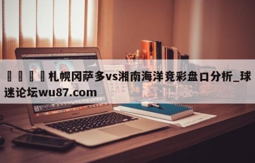 🍢札幌冈萨多vs湘南海洋竞彩盘口分析_球迷论坛wu87.com