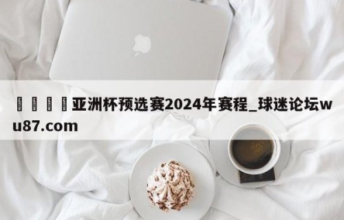 🍢亚洲杯预选赛2024年赛程_球迷论坛wu87.com