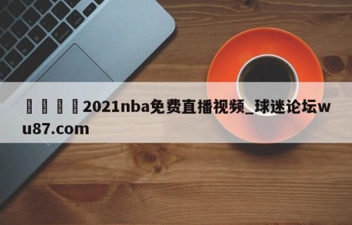 🍢2021nba免费直播视频_球迷论坛wu87.com