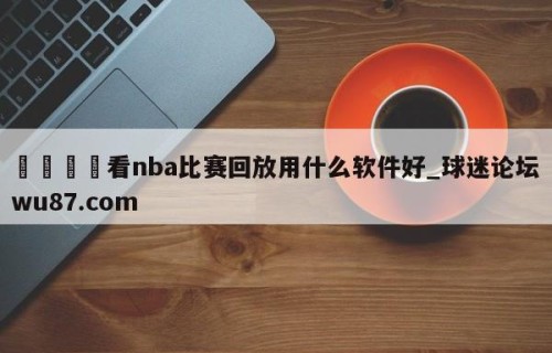 🍢看nba比赛回放用什么软件好_球迷论坛wu87.com