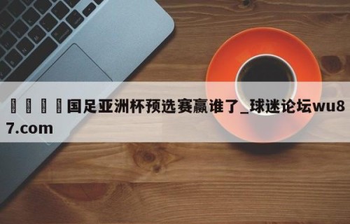 🍢国足亚洲杯预选赛赢谁了_球迷论坛wu87.com