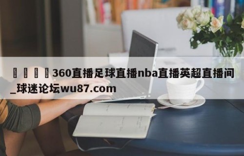 🍢360直播足球直播nba直播英超直播间_球迷论坛wu87.com