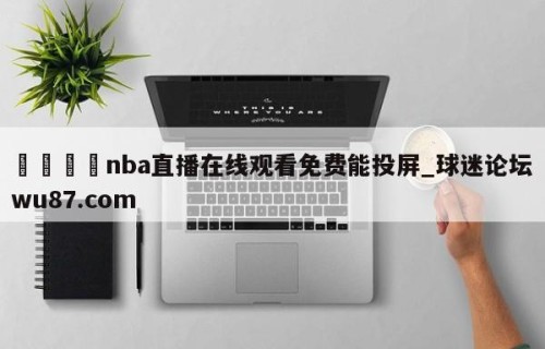 🍢nba直播在线观看免费能投屏_球迷论坛wu87.com