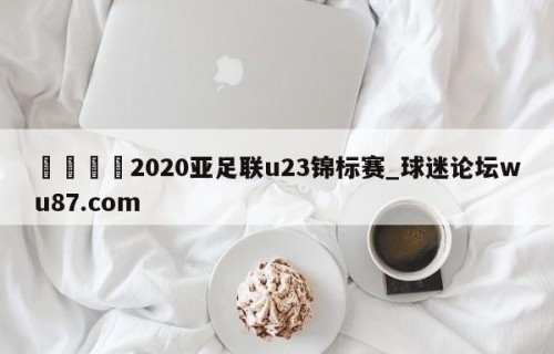 🍢2020亚足联u23锦标赛_球迷论坛wu87.com