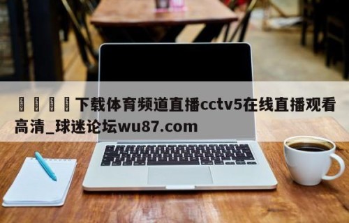 🍢下载体育频道直播cctv5在线直播观看高清_球迷论坛wu87.com