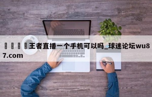 🍢王者直播一个手机可以吗_球迷论坛wu87.com