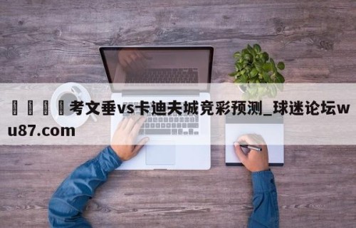 🍢考文垂vs卡迪夫城竞彩预测_球迷论坛wu87.com
