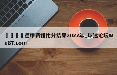 🍢德甲赛程比分结果2022年_球迷论坛wu87.com