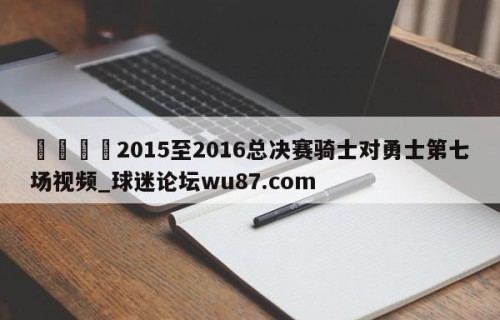 🍢2015至2016总决赛骑士对勇士第七场视频_球迷论坛wu87.com