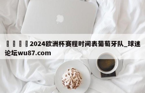 🍢2024欧洲杯赛程时间表葡萄牙队_球迷论坛wu87.com