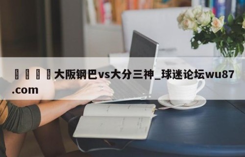 🍢大阪钢巴vs大分三神_球迷论坛wu87.com