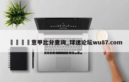 🍢意甲比分查询_球迷论坛wu87.com