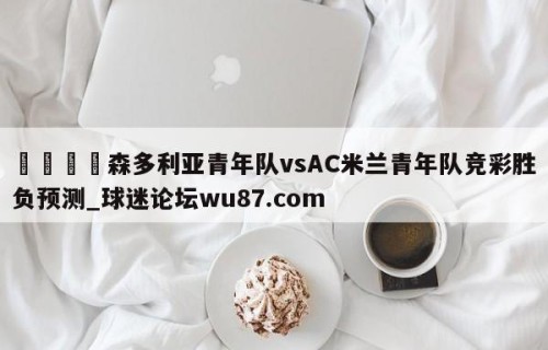 🍢森多利亚青年队vsAC米兰青年队竞彩胜负预测_球迷论坛wu87.com