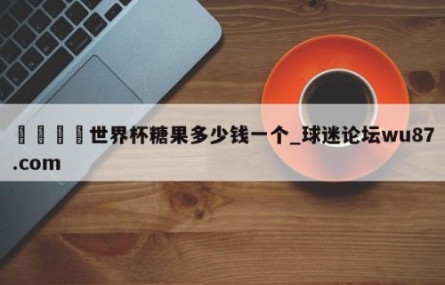 🍢世界杯糖果多少钱一个_球迷论坛wu87.com