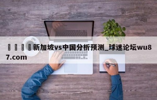 🍢新加坡vs中国分析预测_球迷论坛wu87.com