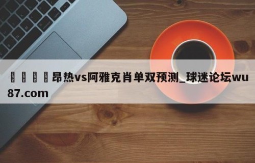 🍢昂热vs阿雅克肖单双预测_球迷论坛wu87.com