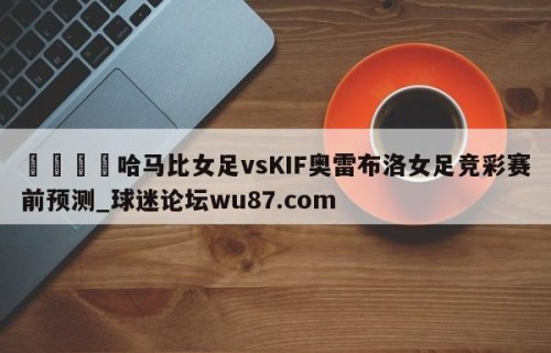 🍢哈马比女足vsKIF奥雷布洛女足竞彩赛前预测_球迷论坛wu87.com