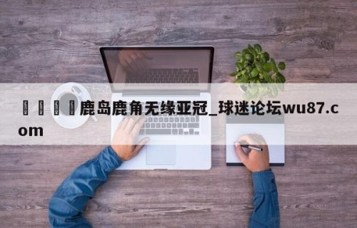 🍢鹿岛鹿角无缘亚冠_球迷论坛wu87.com