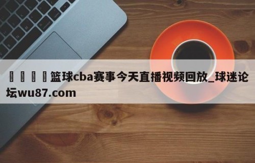 🍢篮球cba赛事今天直播视频回放_球迷论坛wu87.com