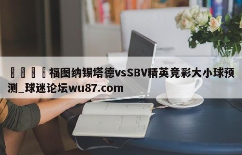 🍢福图纳锡塔德vsSBV精英竞彩大小球预测_球迷论坛wu87.com