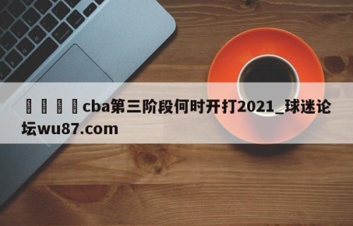 🍢cba第三阶段何时开打2021_球迷论坛wu87.com