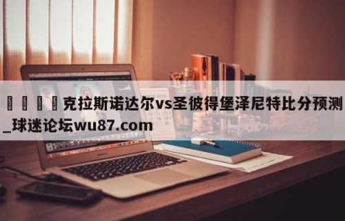 🍢克拉斯诺达尔vs圣彼得堡泽尼特比分预测_球迷论坛wu87.com