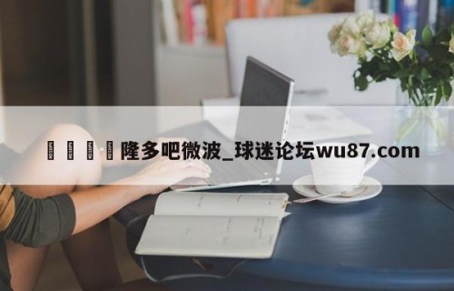 🍢隆多吧微波_球迷论坛wu87.com