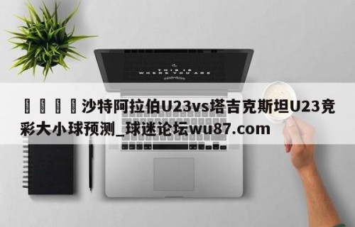 🍢沙特阿拉伯U23vs塔吉克斯坦U23竞彩大小球预测_球迷论坛wu87.com