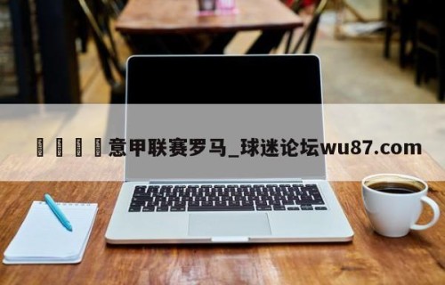 🍢意甲联赛罗马_球迷论坛wu87.com