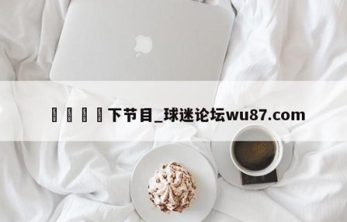 🍢下节目_球迷论坛wu87.com
