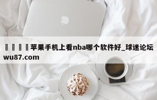 🍢苹果手机上看nba哪个软件好_球迷论坛wu87.com