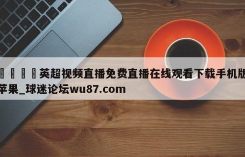 🍢英超视频直播免费直播在线观看下载手机版苹果_球迷论坛wu87.com