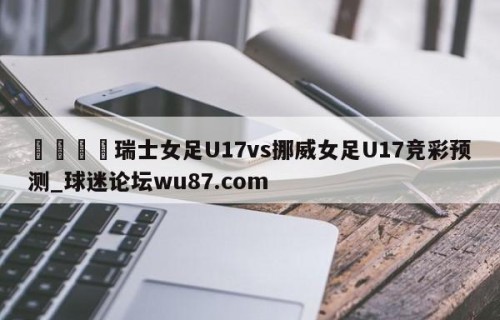 🍢瑞士女足U17vs挪威女足U17竞彩预测_球迷论坛wu87.com