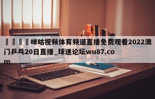 🍢咪咕视频体育频道直播免费观看2022澳门乒乓20日直播_球迷论坛wu87.com