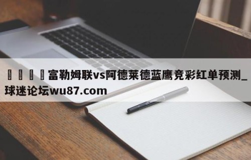 🍢富勒姆联vs阿德莱德蓝鹰竞彩红单预测_球迷论坛wu87.com