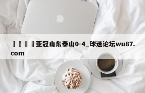 🍢亚冠山东泰山0-4_球迷论坛wu87.com