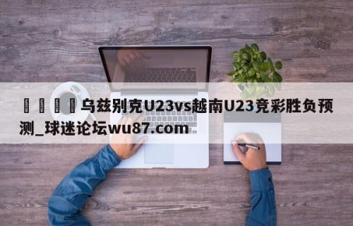 🍢乌兹别克U23vs越南U23竞彩胜负预测_球迷论坛wu87.com
