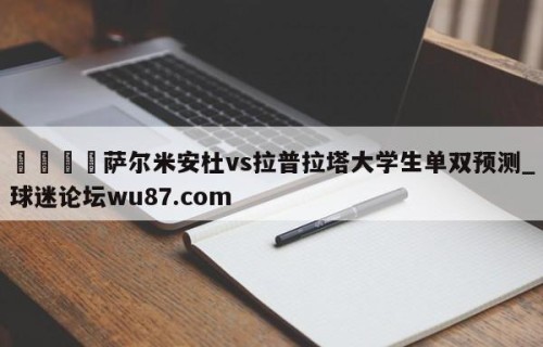 🍢萨尔米安杜vs拉普拉塔大学生单双预测_球迷论坛wu87.com
