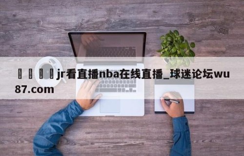🍢jr看直播nba在线直播_球迷论坛wu87.com