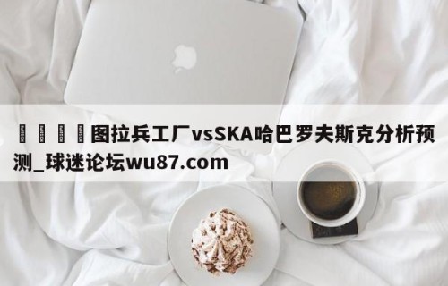 🍢图拉兵工厂vsSKA哈巴罗夫斯克分析预测_球迷论坛wu87.com