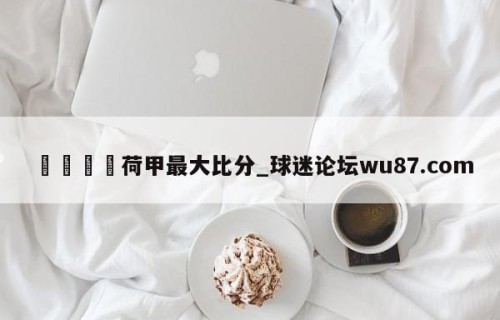 🍢荷甲最大比分_球迷论坛wu87.com